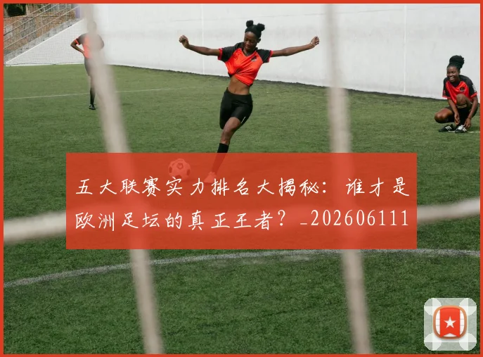 五大联赛实力排名大揭秘：谁才是欧洲足坛的真正王者？_20260611141055
